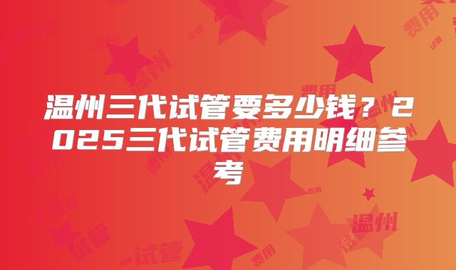 温州三代试管要多少钱?2025三代试管费用明细参考