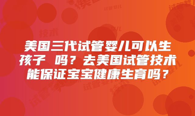 美国三代试管婴儿可以生孩子 吗？去美国试管技术能保证宝宝健康生育吗？