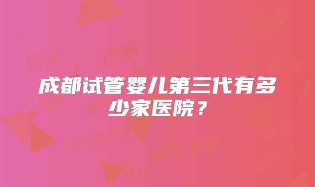 成都试管婴儿第三代有多少家医院?