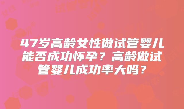 47岁高龄女性做试管婴儿能否成功怀孕？高龄做试管婴儿成功率大吗？