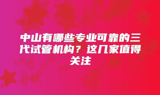 中山有哪些专业可靠的三代试管机构？这几家值得关注