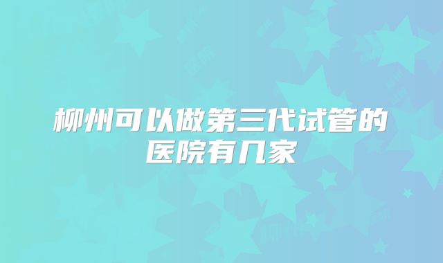 柳州可以做第三代试管的医院有几家