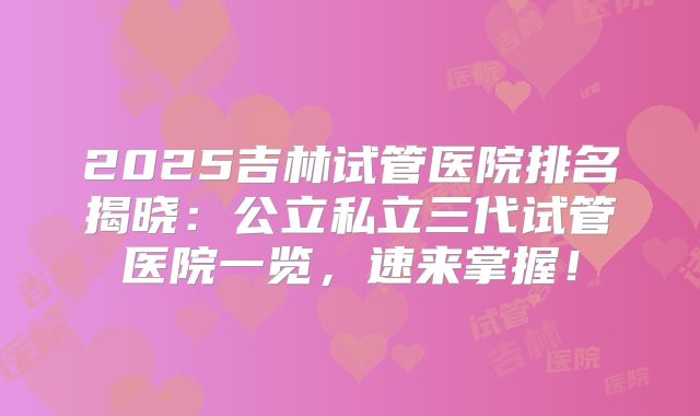 2025吉林试管医院排名揭晓：公立私立三代试管医院一览，速来掌握！