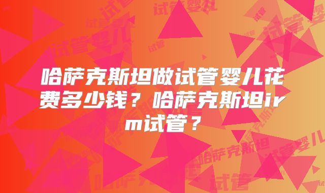 哈萨克斯坦做试管婴儿花费多少钱?哈萨克斯坦irm试管?