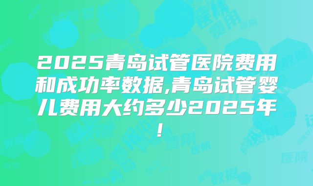2025青岛试管医院费用和成功率数据,青岛试管婴儿费用大约多少2025年!