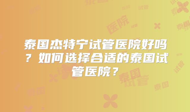 泰国杰特宁试管医院好吗？如何选择合适的泰国试管医院？