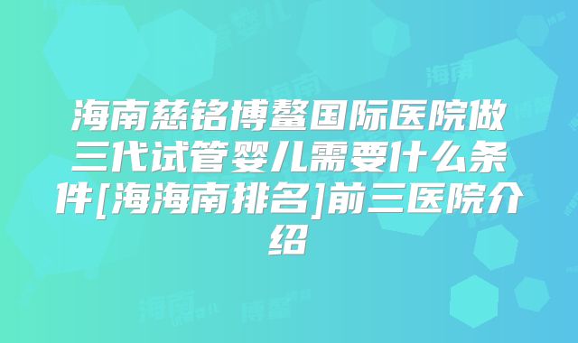 海南慈铭博鳌国际医院做三代试管婴儿需要什么条件[海海南排名]前三医院介绍