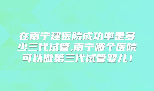 在南宁建医院成功率是多少三代试管,南宁哪个医院可以做第三代试管婴儿!