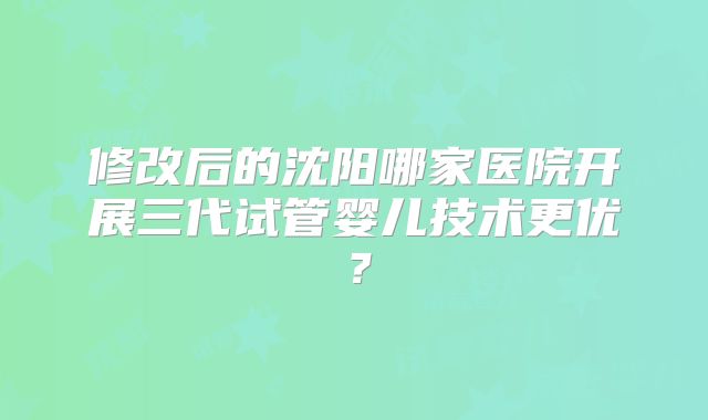修改后的沈阳哪家医院开展三代试管婴儿技术更优?