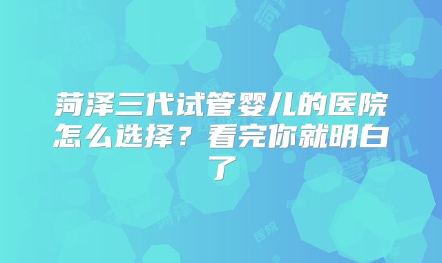 菏泽三代试管婴儿的医院怎么选择?看完你就明白了