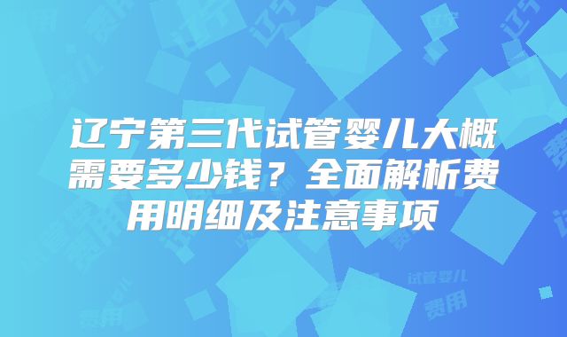 辽宁第三代试管婴儿大概需要多少钱?全面解析费用明细及注意事项