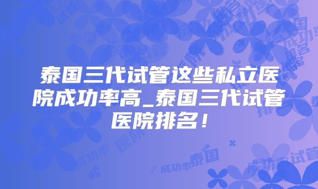 泰国三代试管这些私立医院成功率高_泰国三代试管医院排名！