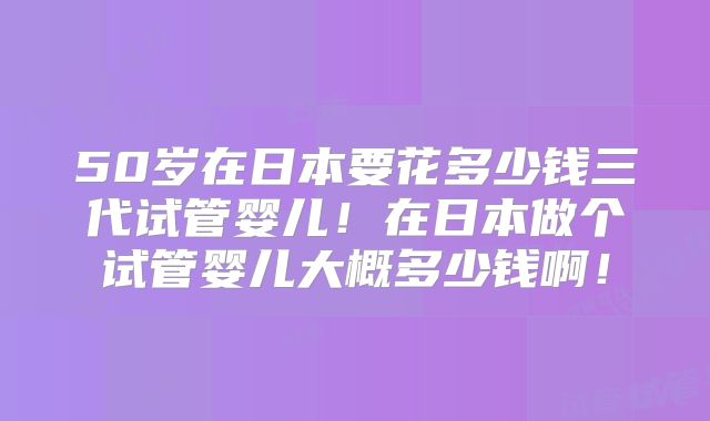 50岁在日本要花多少钱三代试管婴儿！在日本做个试管婴儿大概多少钱啊！