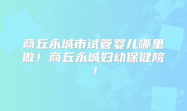 商丘永城市试管婴儿哪里做!商丘永城妇幼保健院!