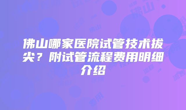 佛山哪家医院试管技术拔尖?附试管流程费用明细介绍