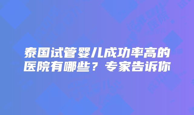 泰国试管婴儿成功率高的医院有哪些？专家告诉你