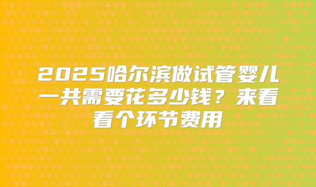 2025哈尔滨做试管婴儿一共需要花多少钱?来看看个环节费用
