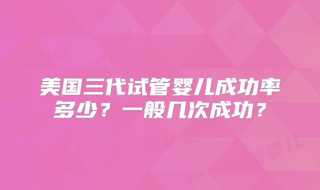 美国三代试管婴儿成功率多少？一般几次成功？