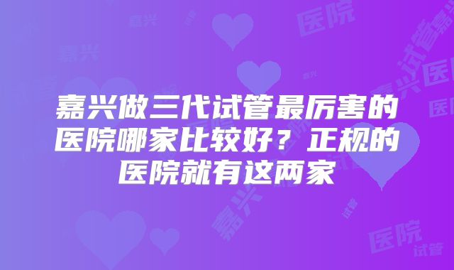 嘉兴做三代试管最厉害的医院哪家比较好?正规的医院就有这两家