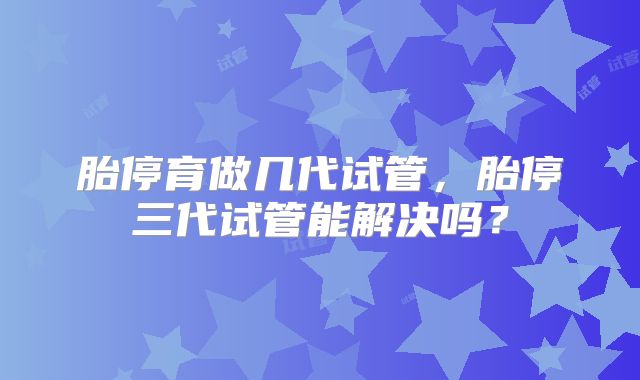 胎停育做几代试管，胎停三代试管能解决吗？