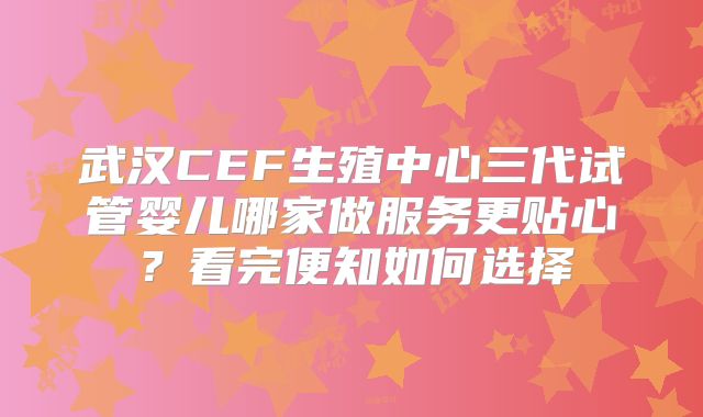 武汉CEF生殖中心三代试管婴儿哪家做服务更贴心?看完便知如何选择
