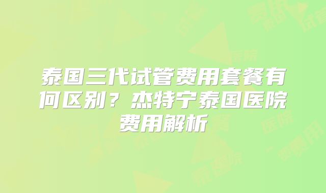 泰国三代试管费用套餐有何区别?杰特宁泰国医院费用解析