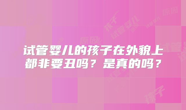 试管婴儿的孩子在外貌上都非要丑吗?是真的吗?