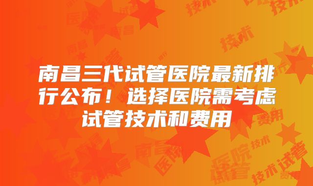 南昌三代试管医院最新排行公布!选择医院需考虑试管技术和费用