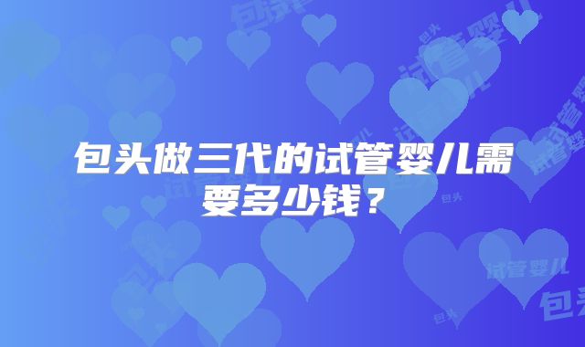 包头做三代的试管婴儿需要多少钱？