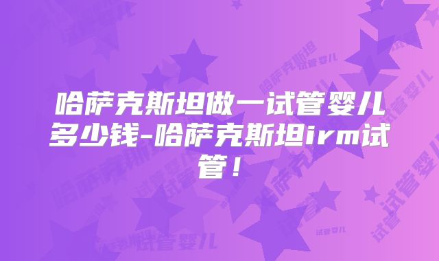 哈萨克斯坦做一试管婴儿多少钱-哈萨克斯坦irm试管！