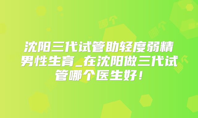 沈阳三代试管助轻度弱精男性生育_在沈阳做三代试管哪个医生好！