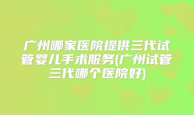 广州哪家医院提供三代试管婴儿手术服务(广州试管三代哪个医院好)