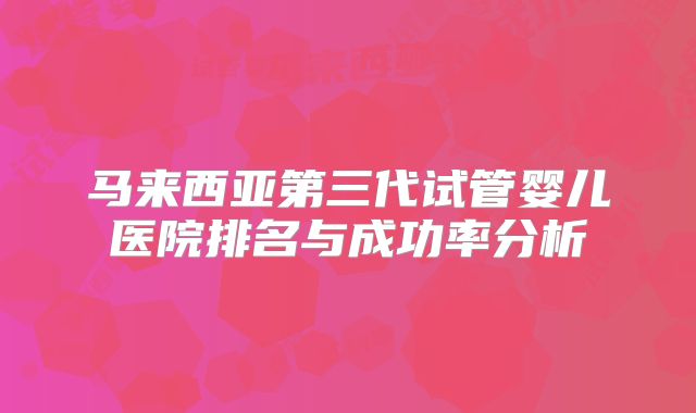 马来西亚第三代试管婴儿医院排名与成功率分析