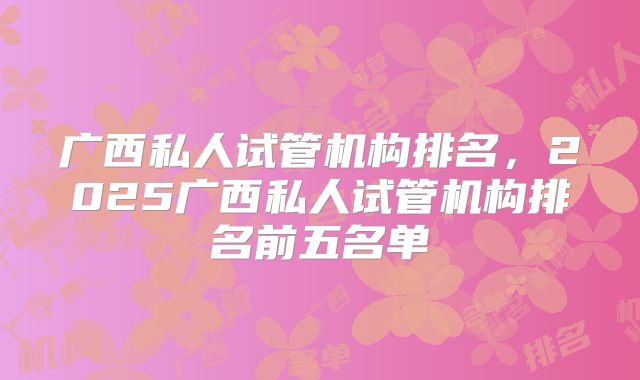 广西私人试管机构排名,2025广西私人试管机构排名前五名单
