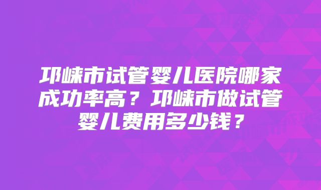 邛崃市试管婴儿医院哪家成功率高？邛崃市做试管婴儿费用多少钱？