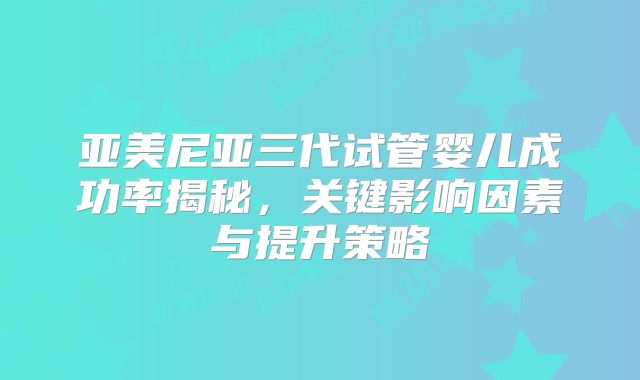 亚美尼亚三代试管婴儿成功率揭秘,关键影响因素与提升策略