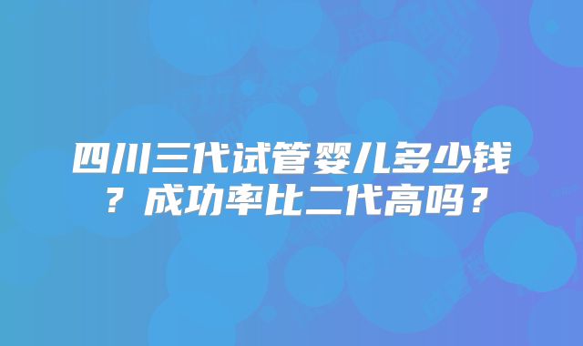 四川三代试管婴儿多少钱?成功率比二代高吗?
