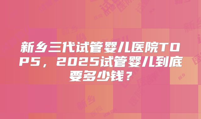 新乡三代试管婴儿医院TOP5，2025试管婴儿到底要多少钱？