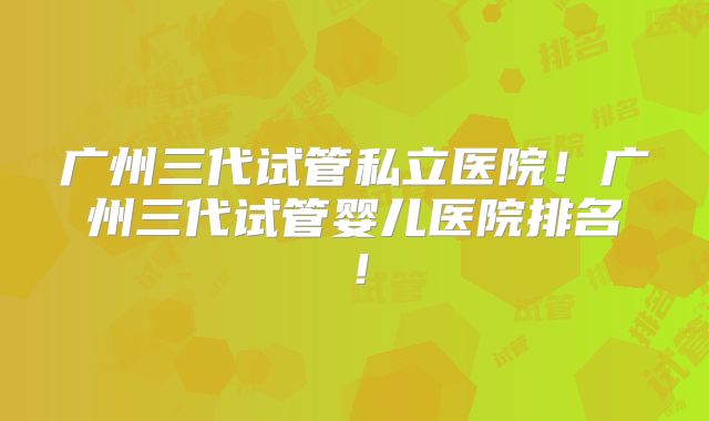 广州三代试管私立医院!广州三代试管婴儿医院排名!