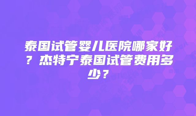 泰国试管婴儿医院哪家好?杰特宁泰国试管费用多少?