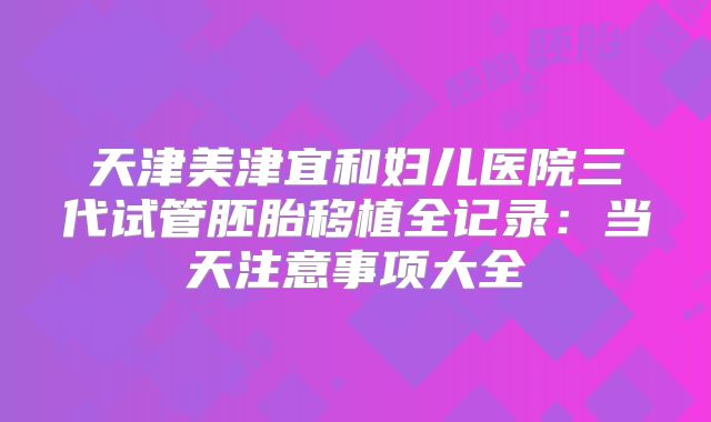 天津美津宜和妇儿医院三代试管胚胎移植全记录：当天注意事项大全
