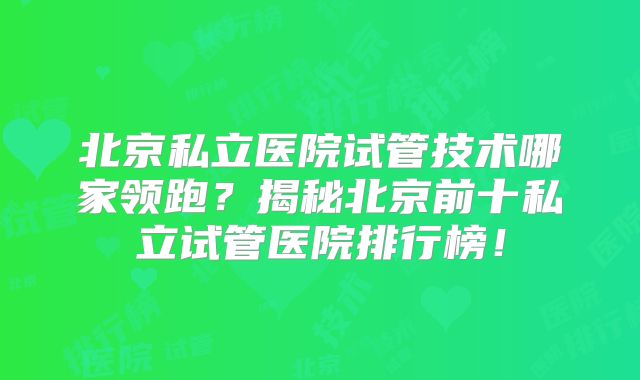 北京私立医院试管技术哪家领跑?揭秘北京前十私立试管医院排行榜!