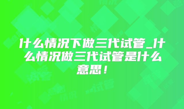 什么情况下做三代试管_什么情况做三代试管是什么意思!