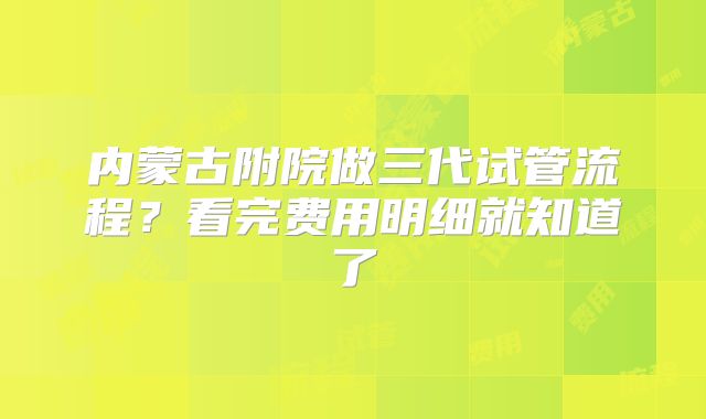 内蒙古附院做三代试管流程？看完费用明细就知道了