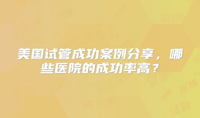 美国试管成功案例分享,哪些医院的成功率高?