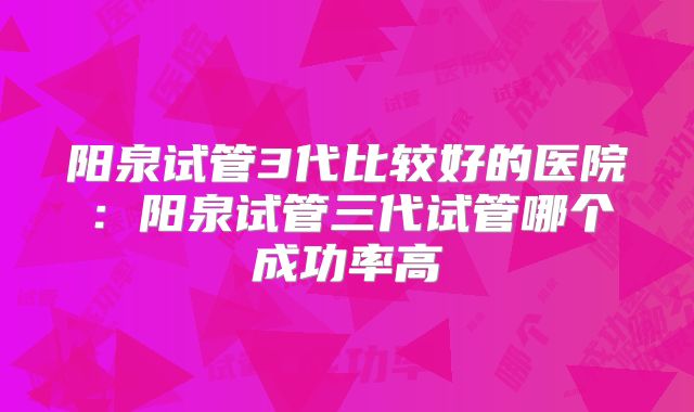 阳泉试管3代比较好的医院：阳泉试管三代试管哪个成功率高