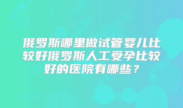 俄罗斯哪里做试管婴儿比较好俄罗斯人工受孕比较好的医院有哪些？