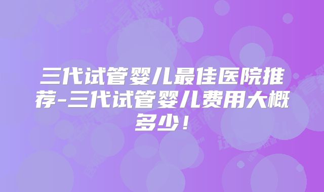 三代试管婴儿最佳医院推荐-三代试管婴儿费用大概多少!