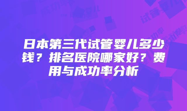日本第三代试管婴儿多少钱？排名医院哪家好？费用与成功率分析