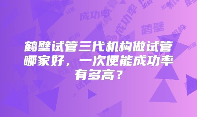 鹤壁试管三代机构做试管哪家好，一次便能成功率有多高？